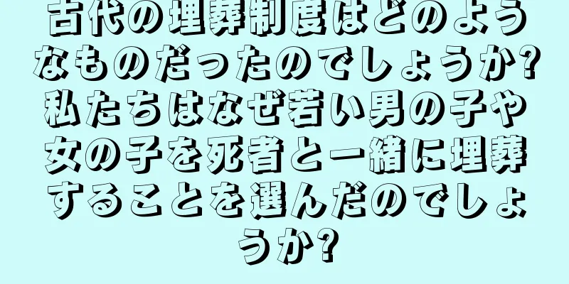 古代の埋葬制度はどのようなものだったのでしょうか?私たちはなぜ若い男の子や女の子を死者と一緒に埋葬することを選んだのでしょうか?