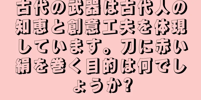 古代の武器は古代人の知恵と創意工夫を体現しています。刀に赤い絹を巻く目的は何でしょうか?