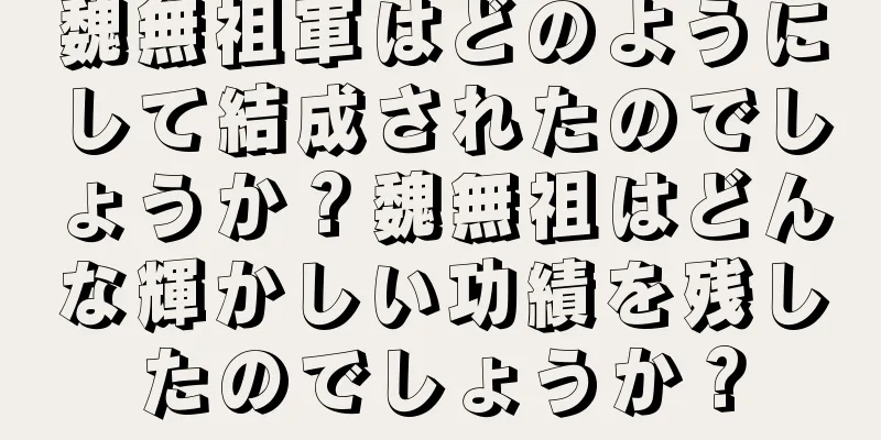 魏無祖軍はどのようにして結成されたのでしょうか？魏無祖はどんな輝かしい功績を残したのでしょうか？