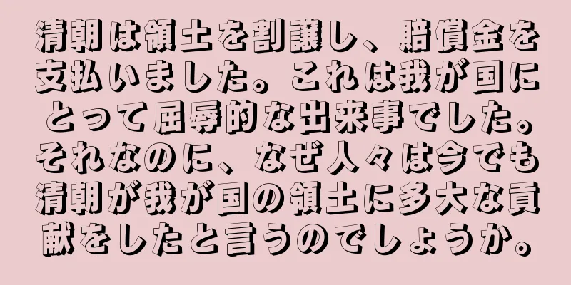 清朝は領土を割譲し、賠償金を支払いました。これは我が国にとって屈辱的な出来事でした。それなのに、なぜ人々は今でも清朝が我が国の領土に多大な貢献をしたと言うのでしょうか。