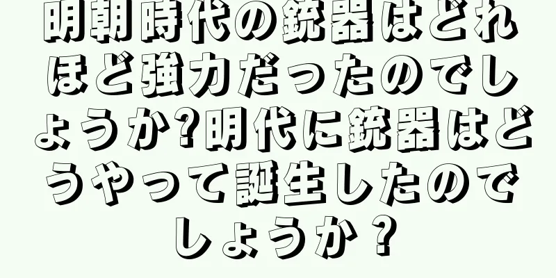 明朝時代の銃器はどれほど強力だったのでしょうか?明代に銃器はどうやって誕生したのでしょうか？