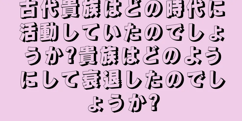 古代貴族はどの時代に活動していたのでしょうか?貴族はどのようにして衰退したのでしょうか?