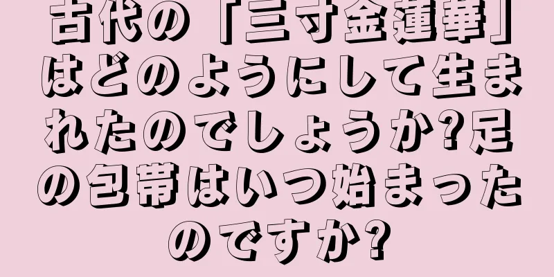 古代の「三寸金蓮華」はどのようにして生まれたのでしょうか?足の包帯はいつ始まったのですか?