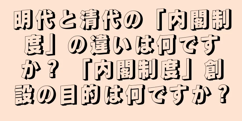 明代と清代の「内閣制度」の違いは何ですか？ 「内閣制度」創設の目的は何ですか？