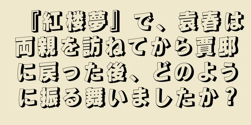 『紅楼夢』で、袁春は両親を訪ねてから賈邸に戻った後、どのように振る舞いましたか？