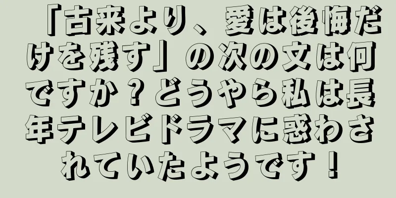 「古来より、愛は後悔だけを残す」の次の文は何ですか？どうやら私は長年テレビドラマに惑わされていたようです！
