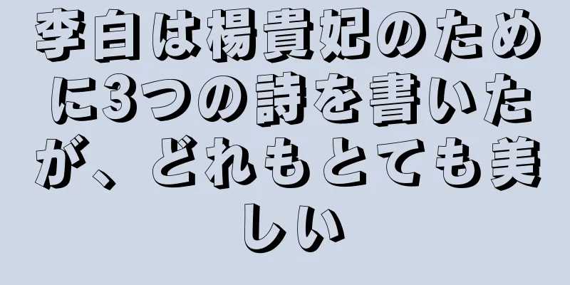 李白は楊貴妃のために3つの詩を書いたが、どれもとても美しい