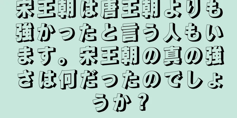 宋王朝は唐王朝よりも強かったと言う人もいます。宋王朝の真の強さは何だったのでしょうか？