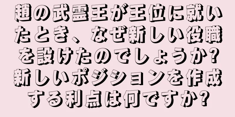 趙の武霊王が王位に就いたとき、なぜ新しい役職を設けたのでしょうか?新しいポジションを作成する利点は何ですか?