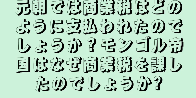 元朝では商業税はどのように支払われたのでしょうか？モンゴル帝国はなぜ商業税を課したのでしょうか?