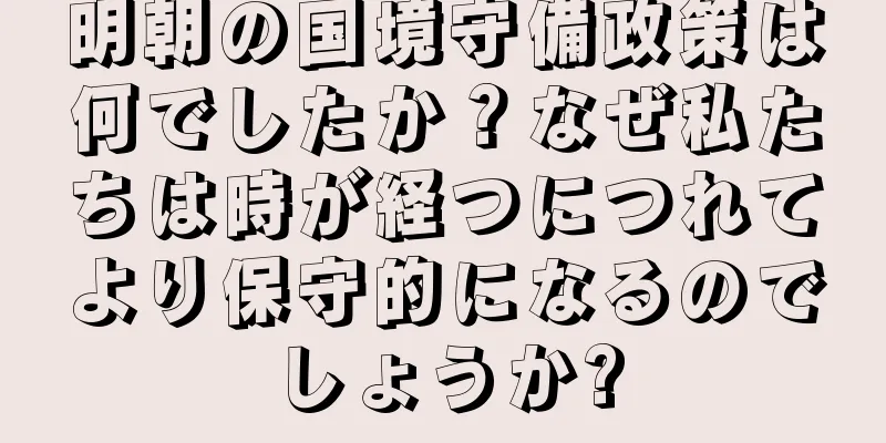 明朝の国境守備政策は何でしたか？なぜ私たちは時が経つにつれてより保守的になるのでしょうか?