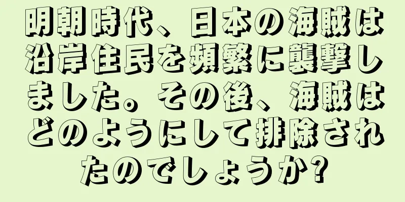 明朝時代、日本の海賊は沿岸住民を頻繁に襲撃しました。その後、海賊はどのようにして排除されたのでしょうか?