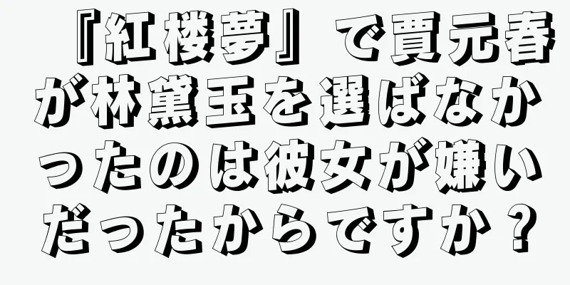 『紅楼夢』で賈元春が林黛玉を選ばなかったのは彼女が嫌いだったからですか？