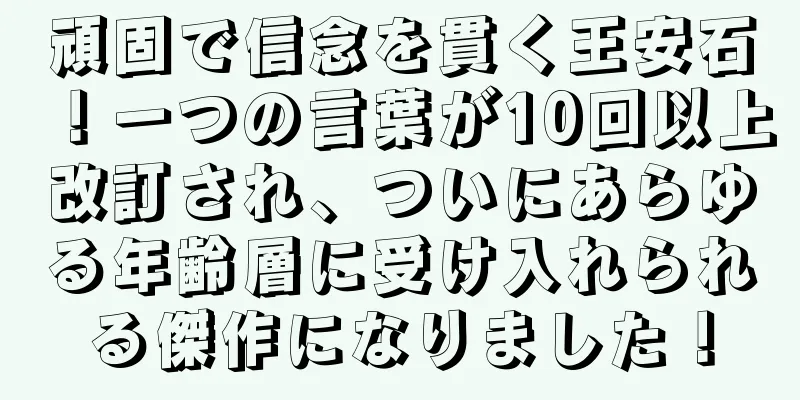頑固で信念を貫く王安石！一つの言葉が10回以上改訂され、ついにあらゆる年齢層に受け入れられる傑作になりました！