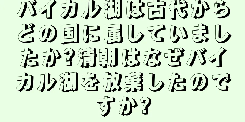 バイカル湖は古代からどの国に属していましたか?清朝はなぜバイカル湖を放棄したのですか?