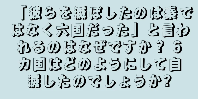 「彼らを滅ぼしたのは秦ではなく六国だった」と言われるのはなぜですか？ 6カ国はどのようにして自滅したのでしょうか?