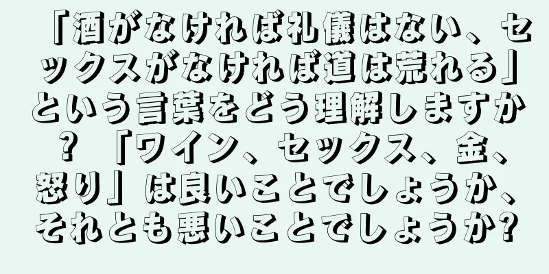 「酒がなければ礼儀はない、セックスがなければ道は荒れる」という言葉をどう理解しますか？ 「ワイン、セックス、金、怒り」は良いことでしょうか、それとも悪いことでしょうか?