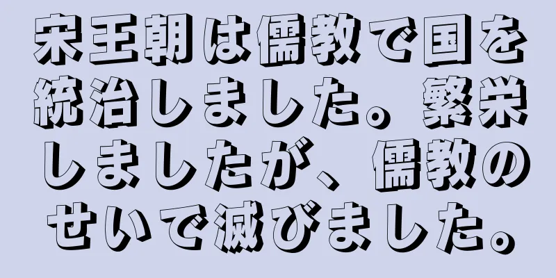 宋王朝は儒教で国を統治しました。繁栄しましたが、儒教のせいで滅びました。