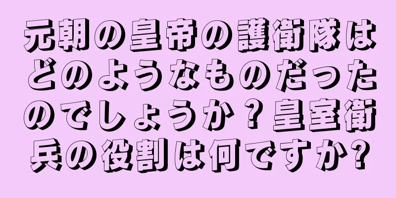 元朝の皇帝の護衛隊はどのようなものだったのでしょうか？皇室衛兵の役割は何ですか?