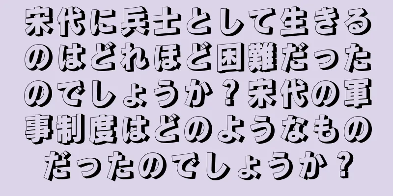宋代に兵士として生きるのはどれほど困難だったのでしょうか？宋代の軍事制度はどのようなものだったのでしょうか？