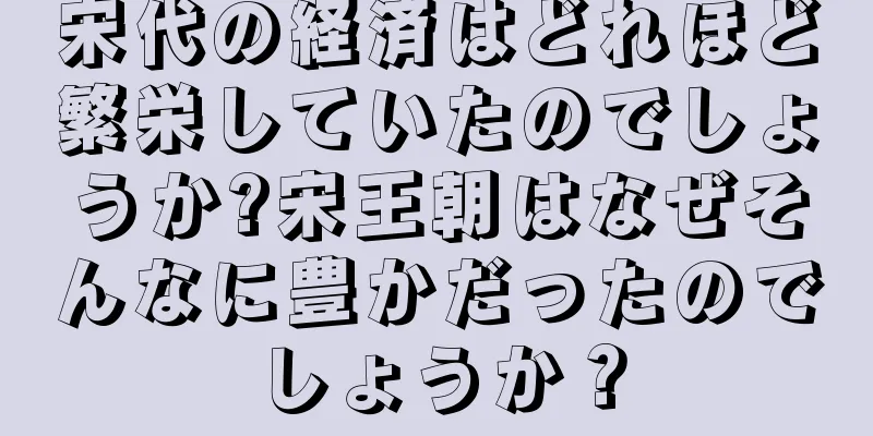 宋代の経済はどれほど繁栄していたのでしょうか?宋王朝はなぜそんなに豊かだったのでしょうか？