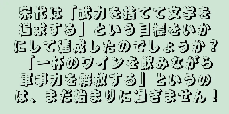 宋代は「武力を捨てて文学を追求する」という目標をいかにして達成したのでしょうか？ 「一杯のワインを飲みながら軍事力を解放する」というのは、まだ始まりに過ぎません！