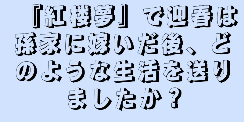 『紅楼夢』で迎春は孫家に嫁いだ後、どのような生活を送りましたか？