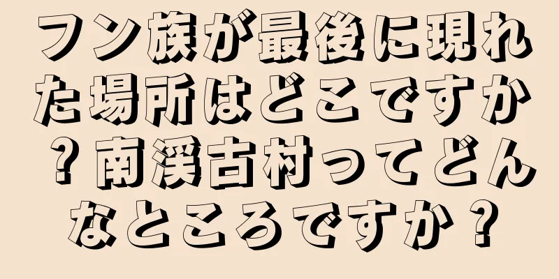 フン族が最後に現れた場所はどこですか？南渓古村ってどんなところですか？