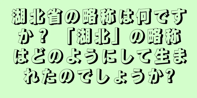湖北省の略称は何ですか？ 「湖北」の略称はどのようにして生まれたのでしょうか?
