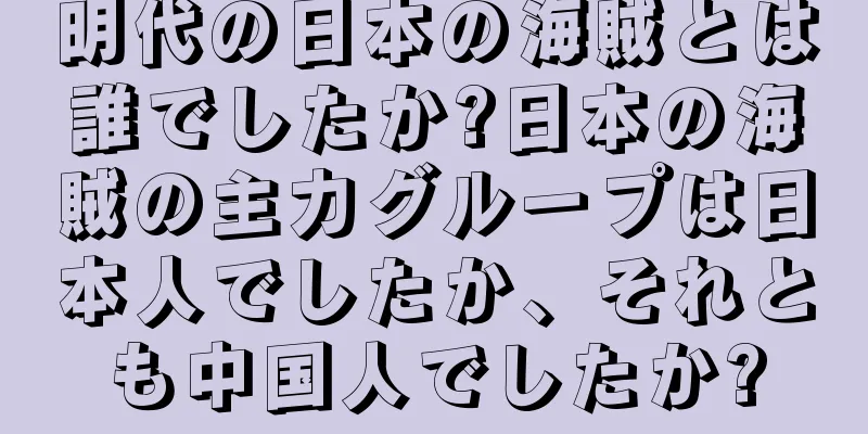 明代の日本の海賊とは誰でしたか?日本の海賊の主力グループは日本人でしたか、それとも中国人でしたか?