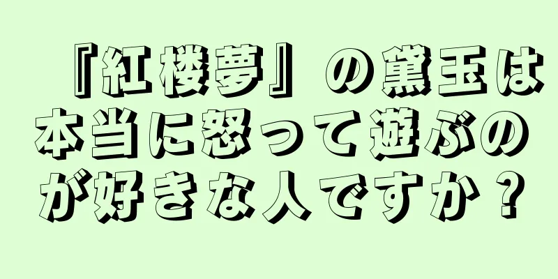 『紅楼夢』の黛玉は本当に怒って遊ぶのが好きな人ですか？