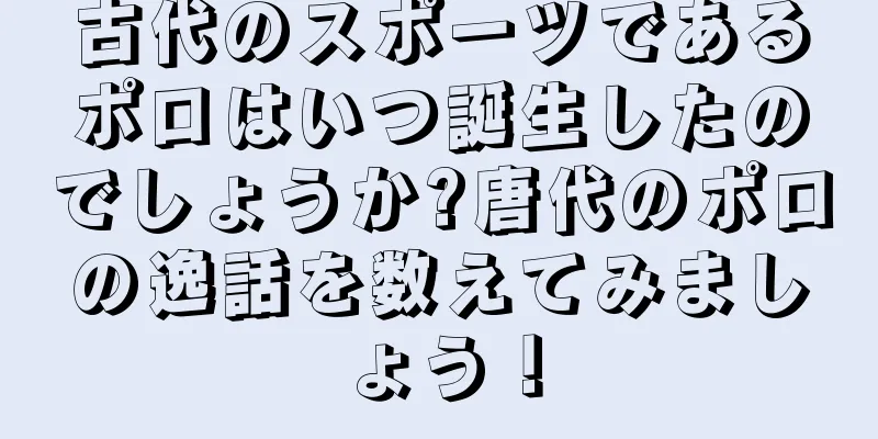 古代のスポーツであるポロはいつ誕生したのでしょうか?唐代のポロの逸話を数えてみましょう！