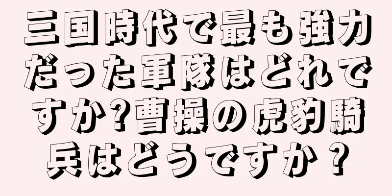 三国時代で最も強力だった軍隊はどれですか?曹操の虎豹騎兵はどうですか？