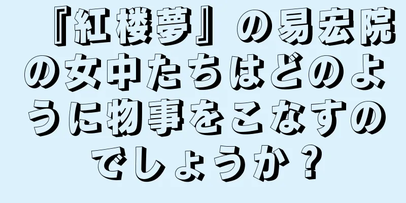 『紅楼夢』の易宏院の女中たちはどのように物事をこなすのでしょうか？