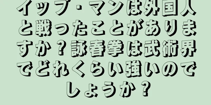 イップ・マンは外国人と戦ったことがありますか？詠春拳は武術界でどれくらい強いのでしょうか？