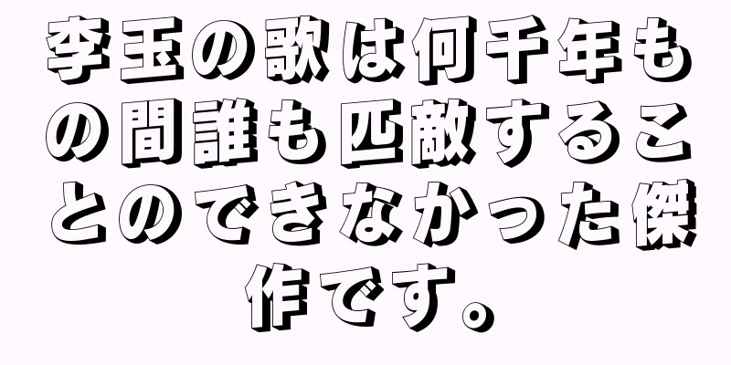 李玉の歌は何千年もの間誰も匹敵することのできなかった傑作です。