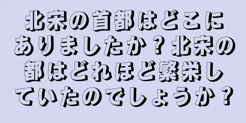 北宋の首都はどこにありましたか？北宋の都はどれほど繁栄していたのでしょうか？