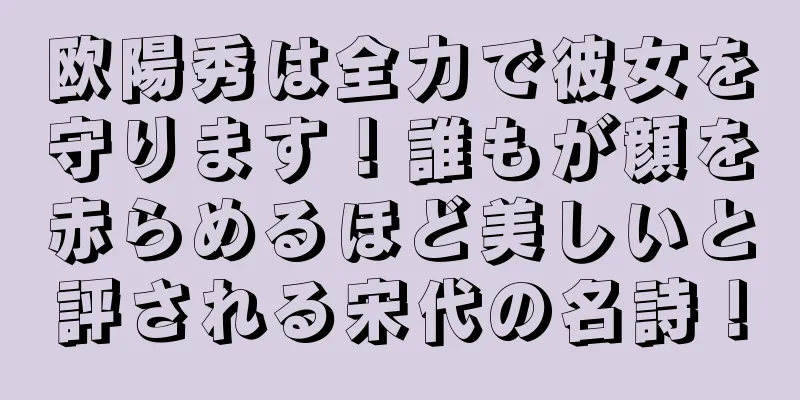 欧陽秀は全力で彼女を守ります！誰もが顔を赤らめるほど美しいと評される宋代の名詩！