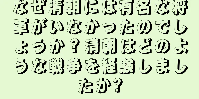 なぜ清朝には有名な将軍がいなかったのでしょうか？清朝はどのような戦争を経験しましたか?