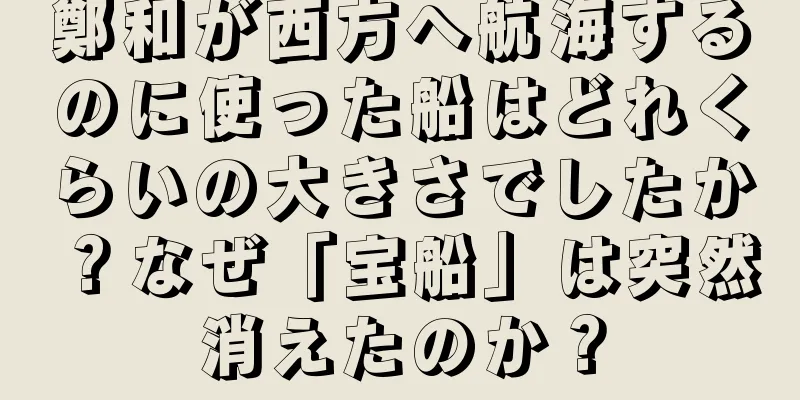 鄭和が西方へ航海するのに使った船はどれくらいの大きさでしたか？なぜ「宝船」は突然消えたのか？