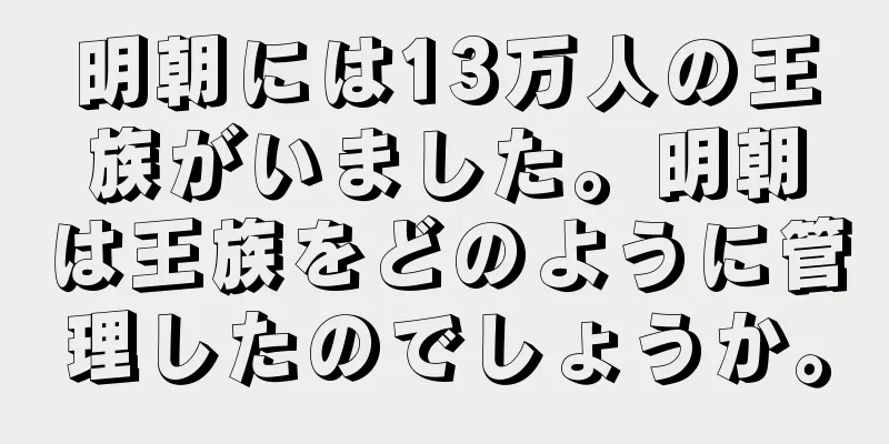 明朝には13万人の王族がいました。明朝は王族をどのように管理したのでしょうか。