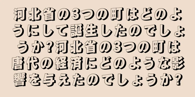 河北省の3つの町はどのようにして誕生したのでしょうか?河北省の3つの町は唐代の経済にどのような影響を与えたのでしょうか?