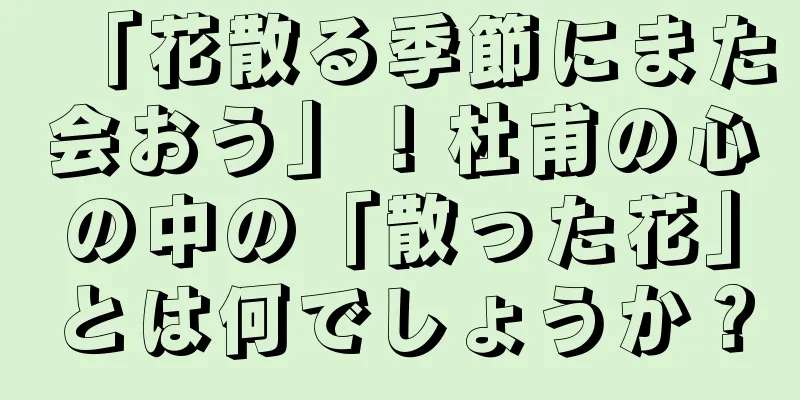 「花散る季節にまた会おう」！杜甫の心の中の「散った花」とは何でしょうか？