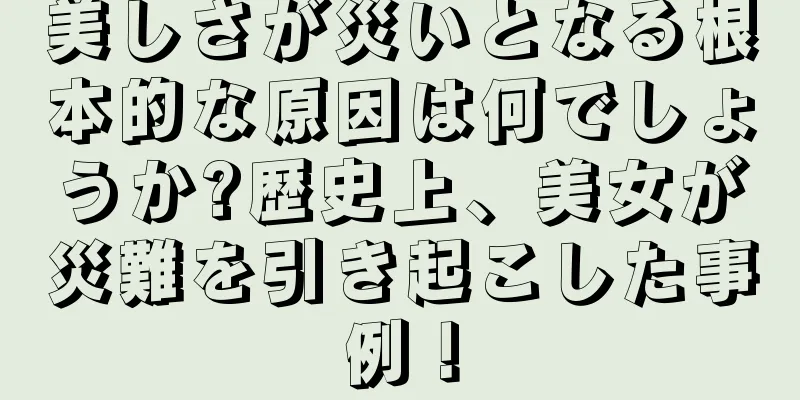 美しさが災いとなる根本的な原因は何でしょうか?歴史上、美女が災難を引き起こした事例！