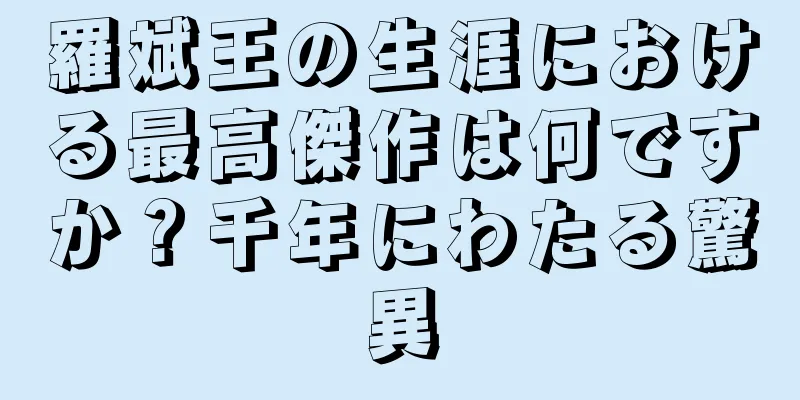 羅斌王の生涯における最高傑作は何ですか？千年にわたる驚異