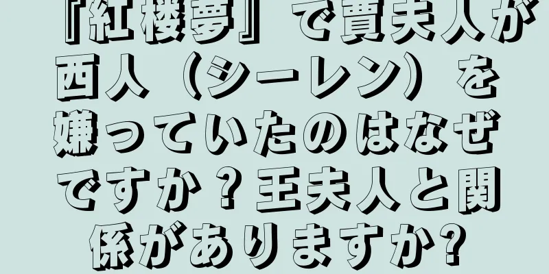『紅楼夢』で賈夫人が西人（シーレン）を嫌っていたのはなぜですか？王夫人と関係がありますか?