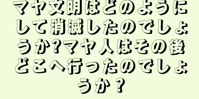 マヤ文明はどのようにして消滅したのでしょうか?マヤ人はその後どこへ行ったのでしょうか？