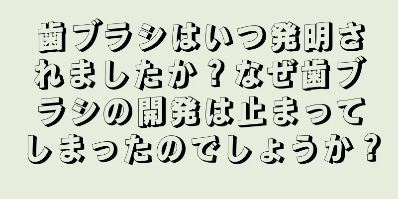 歯ブラシはいつ発明されましたか？なぜ歯ブラシの開発は止まってしまったのでしょうか？