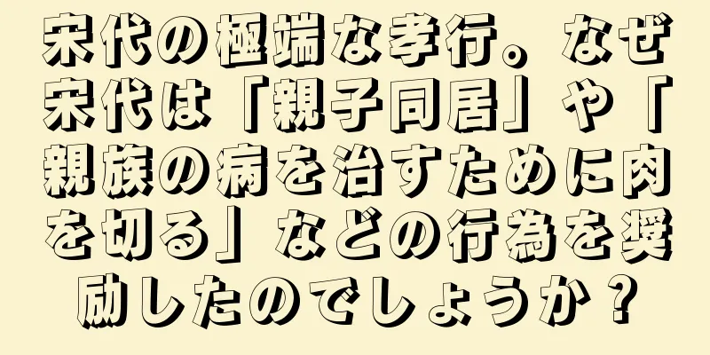 宋代の極端な孝行。なぜ宋代は「親子同居」や「親族の病を治すために肉を切る」などの行為を奨励したのでしょうか？