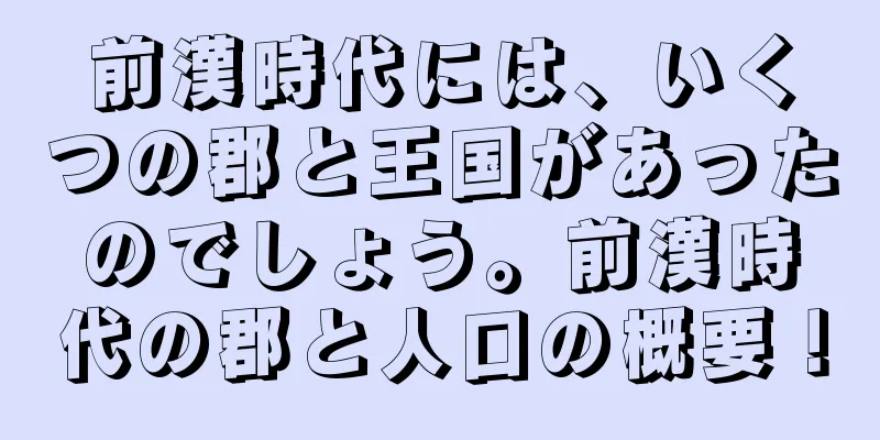 前漢時代には、いくつの郡と王国があったのでしょう。前漢時代の郡と人口の概要！